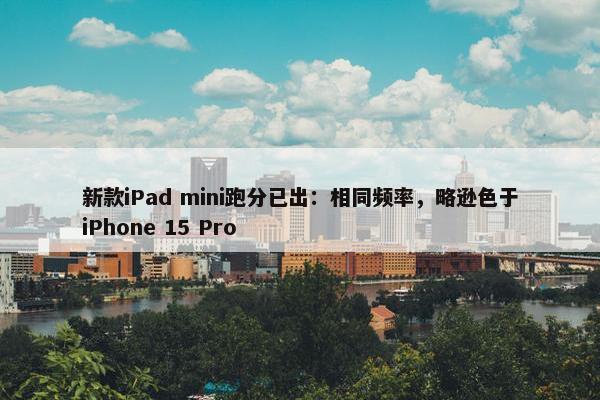 新款iPad mini跑分已出：相同频率，略逊色于iPhone 15 Pro