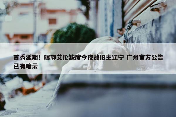 首秀延期！曝郭艾伦缺席今夜战旧主辽宁 广州官方公告已有暗示