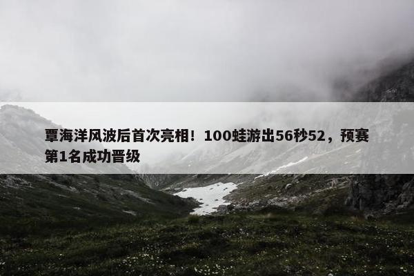 覃海洋风波后首次亮相！100蛙游出56秒52，预赛第1名成功晋级