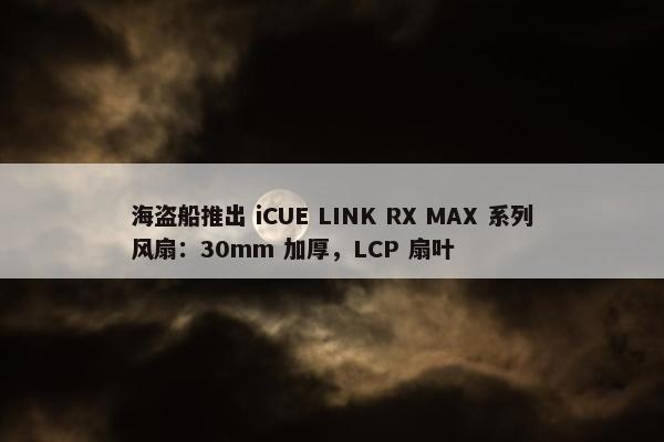 海盗船推出 iCUE LINK RX MAX 系列风扇：30mm 加厚，LCP 扇叶