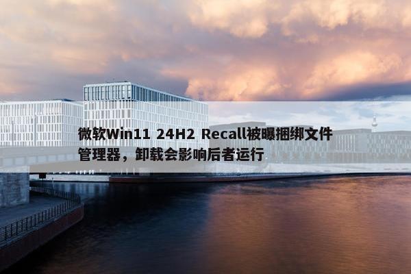 微软Win11 24H2 Recall被曝捆绑文件管理器，卸载会影响后者运行