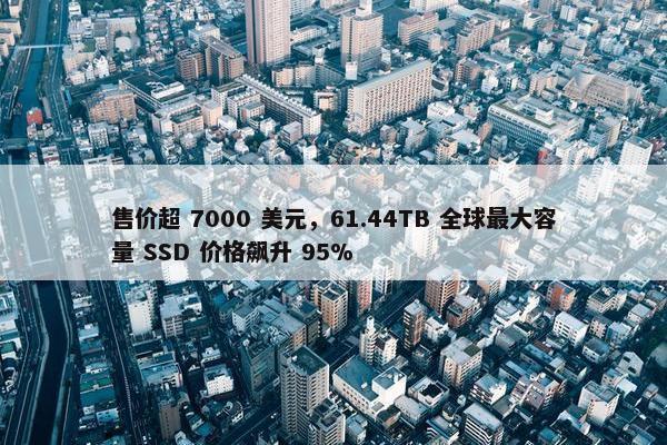 售价超 7000 美元，61.44TB 全球最大容量 SSD 价格飙升 95%