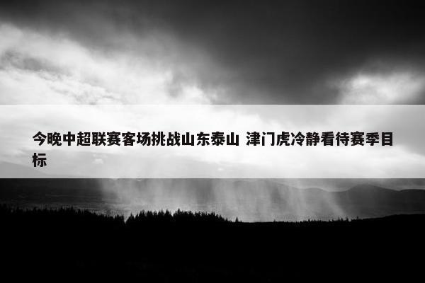 今晚中超联赛客场挑战山东泰山 津门虎冷静看待赛季目标