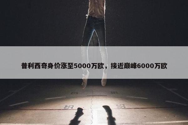 普利西奇身价涨至5000万欧，接近巅峰6000万欧