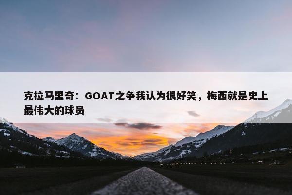 克拉马里奇：GOAT之争我认为很好笑，梅西就是史上最伟大的球员