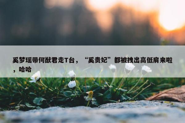 奚梦瑶带何猷君走T台，“奚贵妃”都被拽出高低肩来啦，哈哈