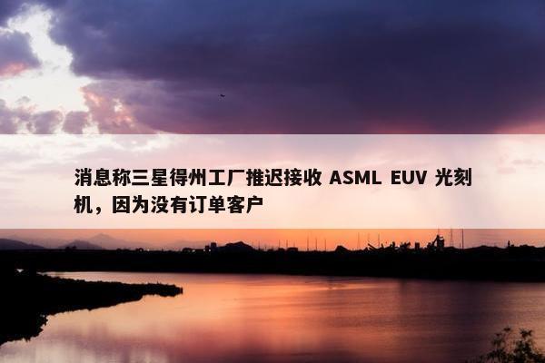 消息称三星得州工厂推迟接收 ASML EUV 光刻机，因为没有订单客户