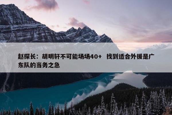 赵探长：胡明轩不可能场场40+  找到适合外援是广东队的当务之急