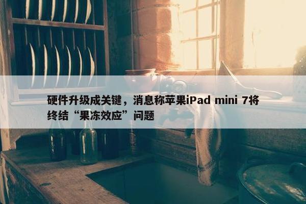 硬件升级成关键，消息称苹果iPad mini 7将终结“果冻效应”问题