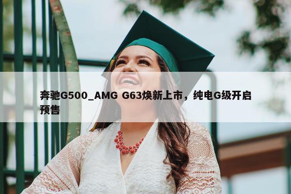 奔驰G500_AMG G63焕新上市，纯电G级开启预售