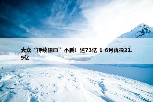 大众“持续输血”小鹏！达73亿 1-6月再投22.9亿