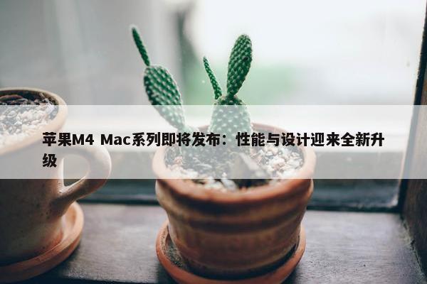 苹果M4 Mac系列即将发布：性能与设计迎来全新升级