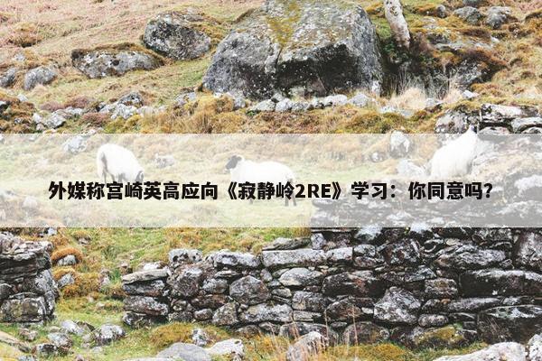 外媒称宫崎英高应向《寂静岭2RE》学习：你同意吗？