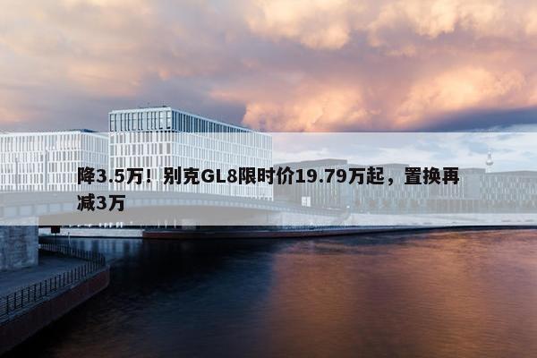 降3.5万！别克GL8限时价19.79万起，置换再减3万