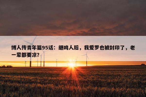 博人传青年篇95话：继鸣人后，我爱罗也被封印了，老一辈都要凉？