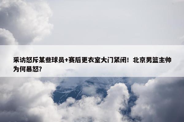 采访怒斥某些球员+赛后更衣室大门紧闭！北京男篮主帅为何暴怒？