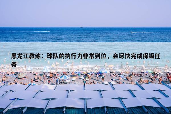 黑龙江教练：球队的执行力非常到位，会尽快完成保级任务