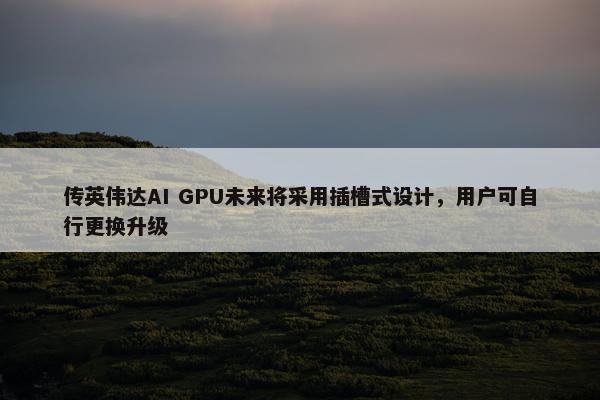 传英伟达AI GPU未来将采用插槽式设计，用户可自行更换升级