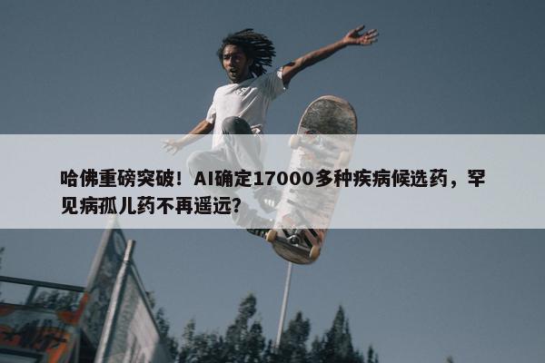 哈佛重磅突破！AI确定17000多种疾病候选药，罕见病孤儿药不再遥远？