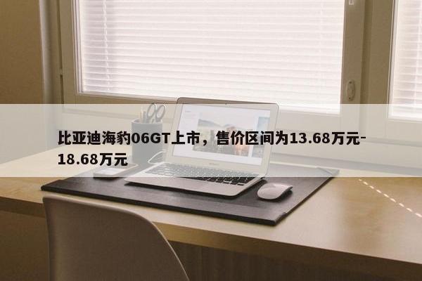 比亚迪海豹06GT上市，售价区间为13.68万元-18.68万元