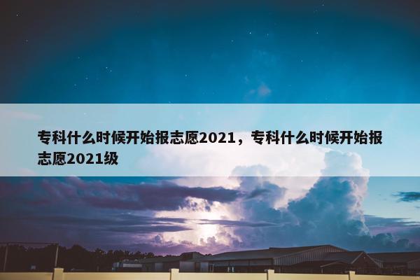 专科什么时候开始报志愿2021，专科什么时候开始报志愿2021级