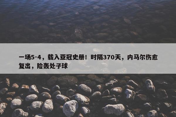 一场5-4，载入亚冠史册！时隔370天，内马尔伤愈复出，险轰处子球