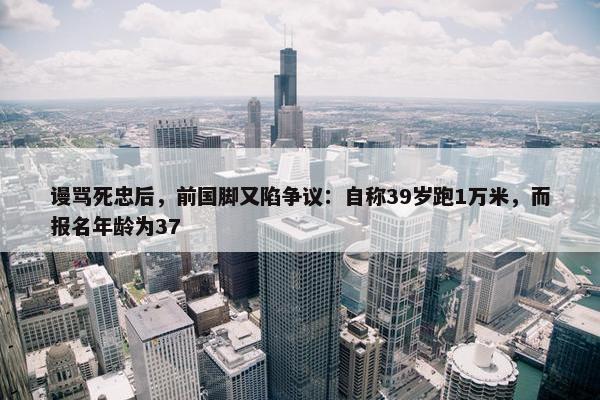 谩骂死忠后，前国脚又陷争议：自称39岁跑1万米，而报名年龄为37