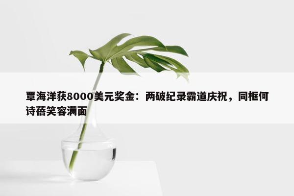 覃海洋获8000美元奖金：两破纪录霸道庆祝，同框何诗蓓笑容满面