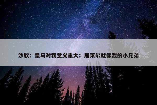 沙欣：皇马对我意义重大；居莱尔就像我的小兄弟