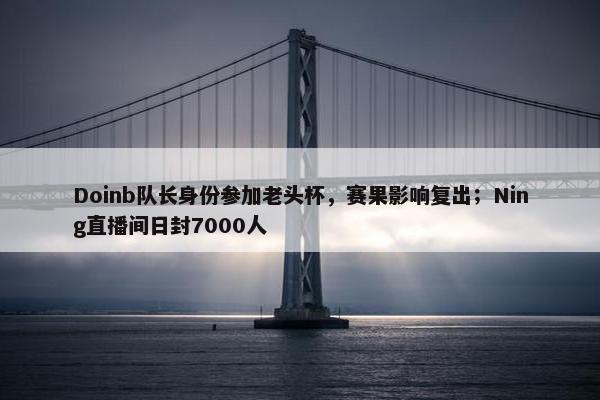 Doinb队长身份参加老头杯，赛果影响复出；Ning直播间日封7000人