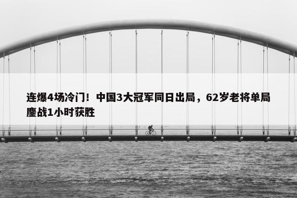 连爆4场冷门！中国3大冠军同日出局，62岁老将单局鏖战1小时获胜