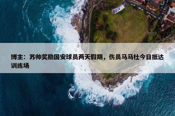 博主：苏帅奖励国安球员两天假期，伤员马马杜今日抵达训练场