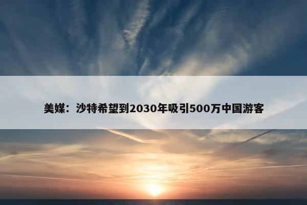 美媒：沙特希望到2030年吸引500万中国游客