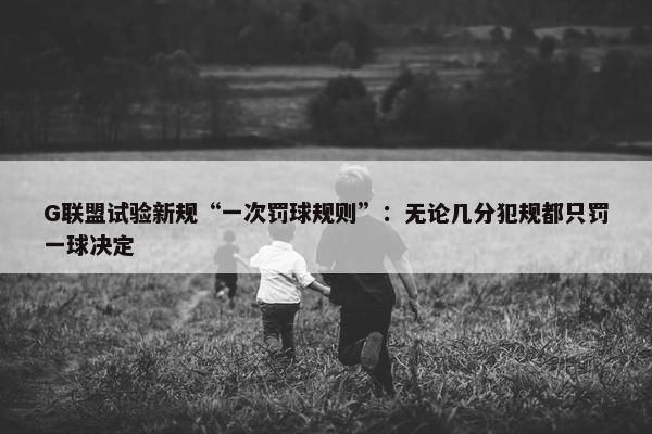 G联盟试验新规“一次罚球规则”：无论几分犯规都只罚一球决定