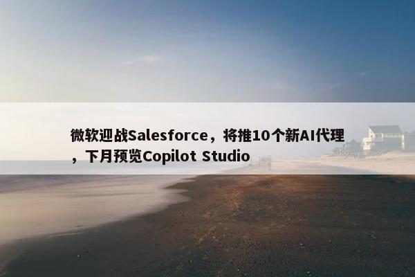 微软迎战Salesforce，将推10个新AI代理，下月预览Copilot Studio