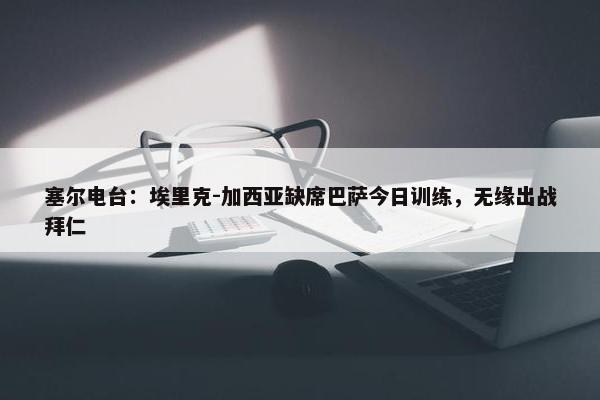 塞尔电台：埃里克-加西亚缺席巴萨今日训练，无缘出战拜仁