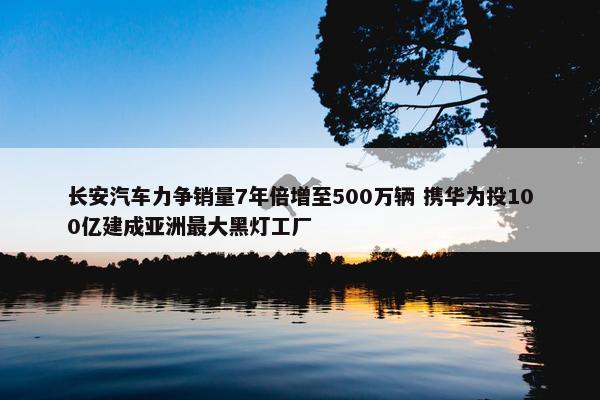 长安汽车力争销量7年倍增至500万辆 携华为投100亿建成亚洲最大黑灯工厂