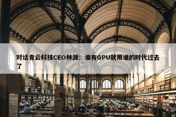 对话青云科技CEO林源：谁有GPU就用谁的时代过去了