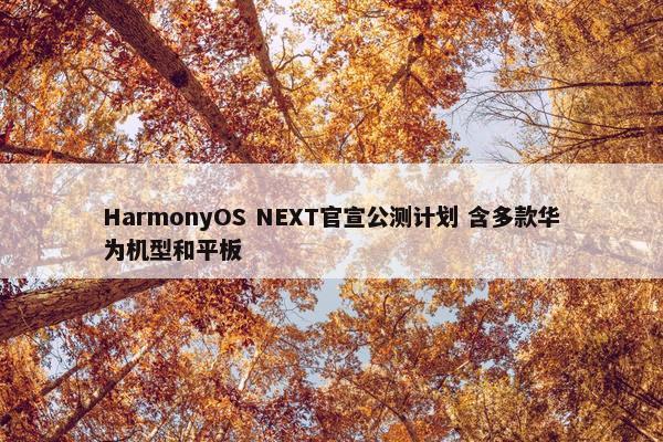 HarmonyOS NEXT官宣公测计划 含多款华为机型和平板