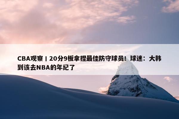 CBA观察丨20分9板拿捏最佳防守球员！球迷：大韩到该去NBA的年纪了