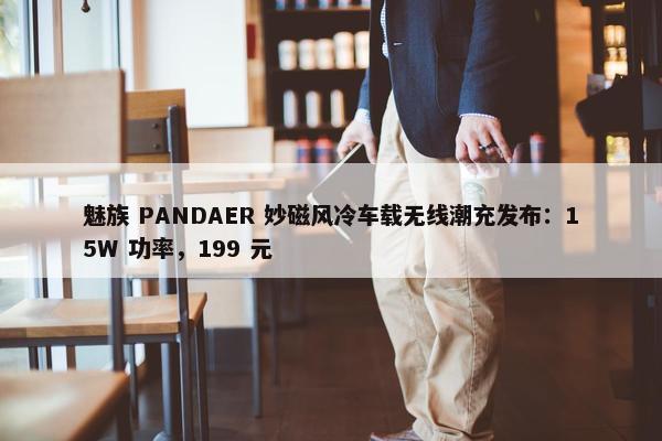 魅族 PANDAER 妙磁风冷车载无线潮充发布：15W 功率，199 元