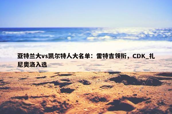 亚特兰大vs凯尔特人大名单：雷特吉领衔，CDK_扎尼奥洛入选