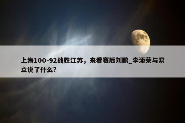 上海100-92战胜江苏，来看赛后刘鹏_李添荣与易立说了什么？