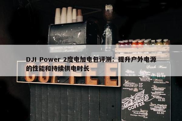 DJI Power 2度电加电包评测：提升户外电源的性能和持续供电时长