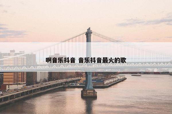 啊音乐抖音 音乐抖音最火的歌