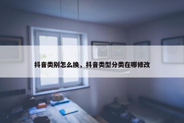 抖音类别怎么换，抖音类型分类在哪修改