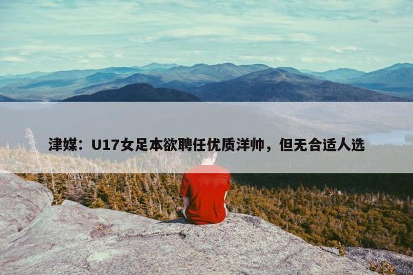 津媒：U17女足本欲聘任优质洋帅，但无合适人选