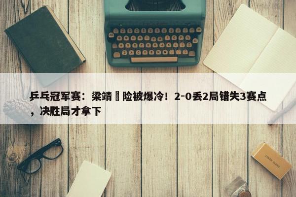 乒乓冠军赛：梁靖崑险被爆冷！2-0丢2局错失3赛点，决胜局才拿下