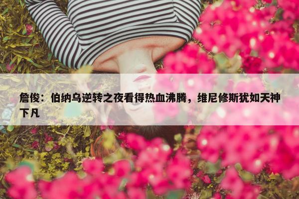 詹俊：伯纳乌逆转之夜看得热血沸腾，维尼修斯犹如天神下凡