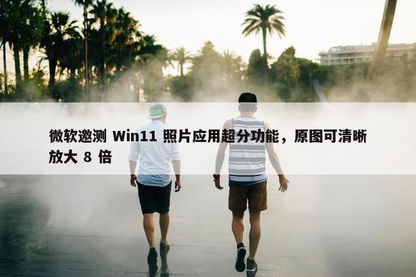 微软邀测 Win11 照片应用超分功能，原图可清晰放大 8 倍